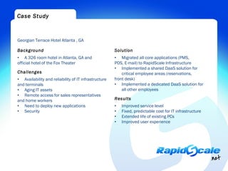 Case Study



Georgian Terrace Hotel Atlanta , GA

Background                                            Solution
• A 326 room hotel in Atlanta, GA and                 • Migrated all core applications (PMS,
official hotel of the Fox Theater                     POS, E-mail) to RapidScale Infrastructure
                                                      • Implemented a shared DaaS solution for
Challenges                                                critical employee areas (reservations,
• Availability and reliability of IT infrastructure   front desk)
and terminals                                         • Implemented a dedicated DaaS solution for
• Aging IT assets                                         all other employees
• Remote access for sales representatives
and home workers                                      Results
• Need to deploy new applications                     •   Improved service level
• Security                                            •   Fixed, predictable cost for IT infrastructure
                                                      •   Extended life of existing PCs
                                                      •   Improved user experience
 