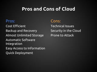 Pros and Cons of Cloud
Pros:
Cost Efficient
Backup and Recovery
Almost Unlimited Storage
Automatic Software
Integration
Easy Access to Information
Quick Deployment
Cons:
Technical Issues
Security in the Cloud
Prone to Attack
 
