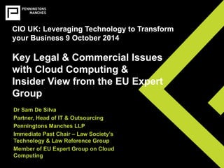 CIO UK: Leveraging Technology to Transform 
your Business 9 October 2014 
Key Legal & Commercial Issues 
with Cloud Computing & 
Insider View from the EU Expert 
Group 
Dr Sam De Silva 
Partner, Head of IT & Outsourcing 
Penningtons Manches LLP 
Immediate Past Chair – Law Society’s 
Technology & Law Reference Group 
Member of EU Expert Group on Cloud 
Computing 
 