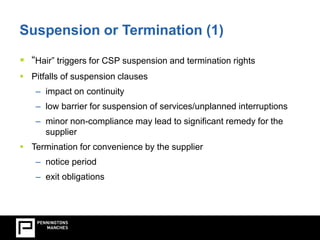 Suspension or Termination (1) 
 “Hair” triggers for CSP suspension and termination rights 
 Pitfalls of suspension clauses 
– impact on continuity 
– low barrier for suspension of services/unplanned interruptions 
– minor non-compliance may lead to significant remedy for the 
supplier 
 Termination for convenience by the supplier 
– notice period 
– exit obligations 
 