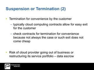 Suspension or Termination (2) 
 Termination for convenience by the customer 
– typically cloud computing contracts allow for easy exit 
for the customer 
– check contracts for termination for convenience 
because not always the case or such exit does not 
come cheap 
 Risk of cloud provider going out of business or 
restructuring its service portfolio – data escrow 
 