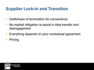 Supplier Lock-in and Transition 
Vendor Lock-in and Transition  Usefulness of termination for convenience 
 No implied obligation to assist in data transfer and 
disengagement 
 Everything depends on your contractual agreement 
 Pricing 
 