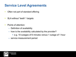 Service Level Agreements 
 Often not part of standard offering 
 SLA without “teeth” / targets 
 Points of attention: 
– Definition of availability 
– how is the availability calculated by the provider? 
 e.g. 10 outages of 6 minutes versus 1 outage of 1 hour 
– service measurement period 
 