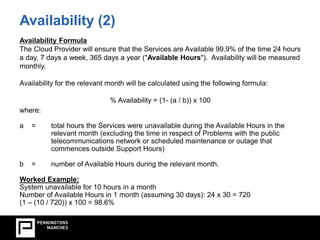 Availability (2) 
Availability Formula 
The Cloud Provider will ensure that the Services are Available 99.9% of the time 24 hours 
a day, 7 days a week, 365 days a year ("Available Hours"). Availability will be measured 
monthly. 
Availability for the relevant month will be calculated using the following formula: 
% Availability = (1- (a / b)) x 100 
where: 
a = total hours the Services were unavailable during the Available Hours in the 
relevant month (excluding the time in respect of Problems with the public 
telecommunications network or scheduled maintenance or outage that 
commences outside Support Hours) 
b = number of Available Hours during the relevant month. 
Worked Example: 
System unavailable for 10 hours in a month 
Number of Available Hours in 1 month (assuming 30 days): 24 x 30 = 720 
(1 – (10 / 720)) x 100 = 98.6% 
 