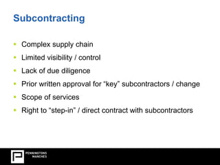Subcontracting 
 Complex supply chain 
 Limited visibility / control 
 Lack of due diligence 
 Prior written approval for “key” subcontractors / change 
 Scope of services 
 Right to “step-in” / direct contract with subcontractors 
 