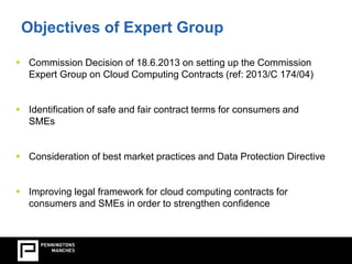 Objectives of Expert Group 
 Commission Decision of 18.6.2013 on setting up the Commission 
Expert Group on Cloud Computing Contracts (ref: 2013/C 174/04) 
 Identification of safe and fair contract terms for consumers and 
SMEs 
 Consideration of best market practices and Data Protection Directive 
 Improving legal framework for cloud computing contracts for 
consumers and SMEs in order to strengthen confidence 
 