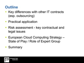 Outline 
 Key differences with other IT contracts 
(esp. outsourcing) 
 Practical application 
 Risk assessment - key contractual and 
legal issues 
 European Cloud Computing Strategy – 
State of Play / Role of Expert Group 
 Summary 
 