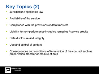 Key Topics (2) 
 Jurisdiction / applicable law 
 Availability of the service 
 Compliance with the provisions of data transfers 
 Liability for non-performance including remedies / service credits 
 Data disclosure and integrity 
 Use and control of content 
 Consequences and conditions of termination of the contract such as 
preservation, transfer or erasure of data 
 