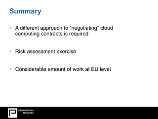 Summary 
 A different approach to “negotiating” cloud 
computing contracts is required 
 Risk assessment exercise 
 Considerable amount of work at EU level 
 