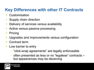 Key Differences with other IT Contracts 
 Customisation 
 Supply chain direction 
 Delivery of services versus availability 
 Active versus passive processing 
 Pricing 
 Upgrades and improvements versus configuration 
 Contract term 
 Low barrier to entry 
– “click-wrap agreements” are legally enforceable 
– often presented as less or no “legalese” contracts – 
but appearances may be deceiving 
 