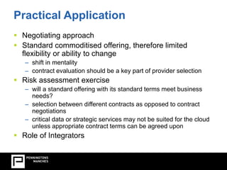 Practical Application 
 Negotiating approach 
 Standard commoditised offering, therefore limited 
flexibility or ability to change 
– shift in mentality 
– contract evaluation should be a key part of provider selection 
 Risk assessment exercise 
– will a standard offering with its standard terms meet business 
needs? 
– selection between different contracts as opposed to contract 
negotiations 
– critical data or strategic services may not be suited for the cloud 
unless appropriate contract terms can be agreed upon 
 Role of Integrators 
 