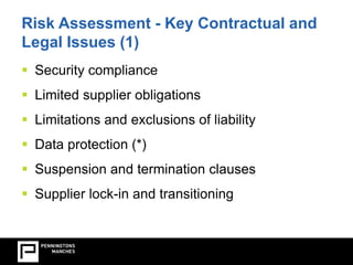 Risk Assessment - Key Contractual and 
Legal Issues (1) 
 Security compliance 
 Limited supplier obligations 
 Limitations and exclusions of liability 
 Data protection (*) 
 Suspension and termination clauses 
 Supplier lock-in and transitioning 
 