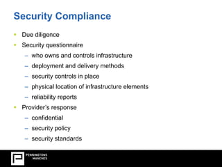 Security Compliance 
 Due diligence 
 Security questionnaire 
– who owns and controls infrastructure 
– deployment and delivery methods 
– security controls in place 
– physical location of infrastructure elements 
– reliability reports 
 Provider’s response 
– confidential 
– security policy 
– security standards 
 