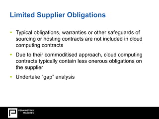 Limited Supplier Obligations 
Limited Supplier Obligations  Typical obligations, warranties or other safeguards of 
sourcing or hosting contracts are not included in cloud 
computing contracts 
 Due to their commoditised approach, cloud computing 
contracts typically contain less onerous obligations on 
the supplier 
 Undertake “gap” analysis 
 