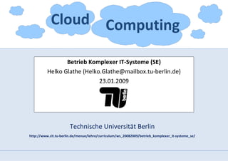 Cloud Computing

                 Betrieb Komplexer IT-Systeme (SE)
          Helko Glathe (Helko.Glathe@mailbox.tu-berlin.de)
                             23.01.2009




                       Technische Universität Berlin
http://www.cit.tu-berlin.de/menue/lehre/curriculum/ws_20082009/betrieb_komplexer_it-systeme_se/
 