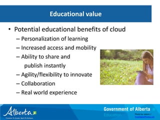 Educational value

• Potential educational benefits of cloud
  – Personalization of learning
  – Increased access and mobility
  – Ability to share and
     publish instantly
  – Agility/flexibility to innovate
  – Collaboration
  – Real world experience


                                            Photo by: adamr /
                                            FreeDigitalPhotos.net
 