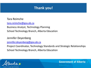 Advice
                       Thank you!

Tara Reimche
tara.reimche@gov.ab.ca
Business Analyst, Technology Planning
School Technology Branch, Alberta Education

Jennifer Deyenberg
jennifer.deyenberg@gov.ab.ca
Project Coordinator, Technology Standards and Strategic Relationships
School Technology Branch, Alberta Education
 