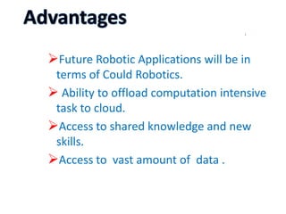 Future Robotic Applications will be in
terms of Could Robotics.
 Ability to offload computation intensive
task to cloud.
Access to shared knowledge and new
skills.
Access to vast amount of data .
 