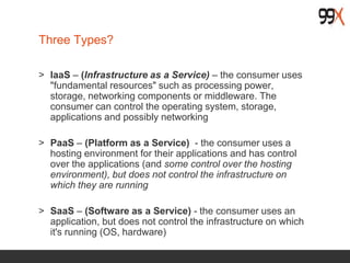Three Types?
> IaaS – (Infrastructure as a Service) – the consumer uses
"fundamental resources" such as processing power,
storage, networking components or middleware. The
consumer can control the operating system, storage,
applications and possibly networking
> PaaS – (Platform as a Service) - the consumer uses a
hosting environment for their applications and has control
over the applications (and some control over the hosting
environment), but does not control the infrastructure on
which they are running
> SaaS – (Software as a Service) - the consumer uses an
application, but does not control the infrastructure on which
it's running (OS, hardware)
 
