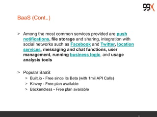 13
BaaS (Cont..)
> Among the most common services provided are push
notifications, file storage and sharing, integration with
social networks such as Facebook and Twitter, location
services, messaging and chat functions, user
management, running business logic, and usage
analysis tools
> Popular BaaS:
> Built.io - Free since its Beta (with 1mil API Calls)
> Kinvey - Free plan available
> Backendless - Free plan available
 