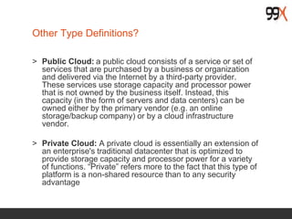 Other Type Definitions?
> Public Cloud: a public cloud consists of a service or set of
services that are purchased by a business or organization
and delivered via the Internet by a third-party provider.
These services use storage capacity and processor power
that is not owned by the business itself. Instead, this
capacity (in the form of servers and data centers) can be
owned either by the primary vendor (e.g. an online
storage/backup company) or by a cloud infrastructure
vendor.
> Private Cloud: A private cloud is essentially an extension of
an enterprise's traditional datacenter that is optimized to
provide storage capacity and processor power for a variety
of functions. “Private” refers more to the fact that this type of
platform is a non-shared resource than to any security
advantage
 