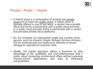 Private + Public = Hybrid
> A hybrid cloud is a composition of at least one private
cloud and at least one public cloud. A hybrid cloud is
typically offered in one of two ways: a vendor has a private
cloud and forms a partnership with a public cloud provider,
or a public cloud provider forms a partnership with a vendor
that provides private cloud platforms.
> Ex: For example, an organization might use a public cloud
service, such as Amazon Simple Storage Service (Amazon
S3) for archived data but continue to maintain in-house
storage for operational customer data.
> Ideally, the hybrid approach allows a business to take
advantage of the scalability and cost-effectiveness that a
public cloud computing environment offers without exposing
mission-critical applications and data to third-party
vulnerabilities.
 