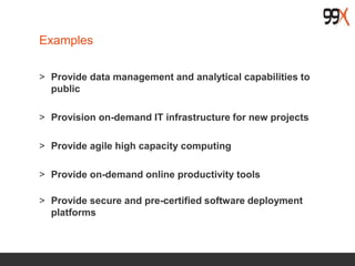 Examples
> Provide data management and analytical capabilities to
public
> Provision on-demand IT infrastructure for new projects
> Provide agile high capacity computing
> Provide on-demand online productivity tools
> Provide secure and pre-certified software deployment
platforms
 