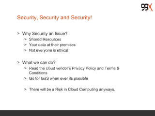 Security, Security and Security!
> Why Security an Issue?
> Shared Resources
> Your data at their premises
> Not everyone is ethical
> What we can do?
> Read the cloud vendor’s Privacy Policy and Terms &
Conditions
> Go for IaaS when ever its possible
> There will be a Risk in Cloud Computing anyways.
 