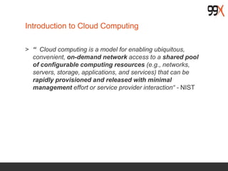 Introduction to Cloud Computing
> “ Cloud computing is a model for enabling ubiquitous,
convenient, on-demand network access to a shared pool
of configurable computing resources (e.g., networks,
servers, storage, applications, and services) that can be
rapidly provisioned and released with minimal
management effort or service provider interaction“ - NIST
 