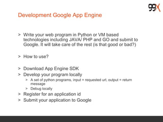 Development Google App Engine
> Write your web program in Python or VM based
technologies including JAVA/ PHP and GO and submit to
Google. It will take care of the rest (is that good or bad?)
> How to use?
> Download App Engine SDK
> Develop your program locally
> A set of python programs, input = requested url, output = return
message
> Debug locally
> Register for an application id
> Submit your application to Google
 
