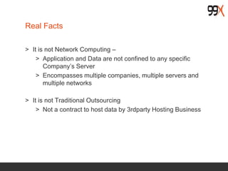Real Facts
> It is not Network Computing –
> Application and Data are not confined to any specific
Company’s Server
> Encompasses multiple companies, multiple servers and
multiple networks
> It is not Traditional Outsourcing
> Not a contract to host data by 3rdparty Hosting Business
 