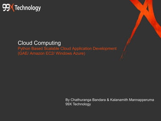Cloud Computing
Python Based Scalable Cloud Application Development
(GAE/ Amazon EC2/ Windows Azure)
By Chathuranga Bandara & Kalanamith Mannapperuma
99X Technology
 