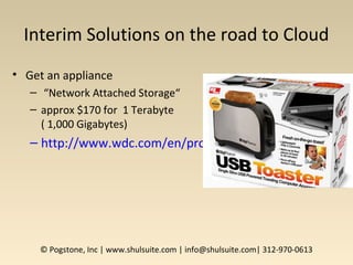 Interim Solutions on the road to Cloud
• Get an appliance
– “Network Attached Storage“
– approx $170 for 1 Terabyte
( 1,000 Gigabytes)
– http://www.wdc.com/en/products/products.asp?driveid
© Pogstone, Inc | www.shulsuite.com | info@shulsuite.com| 312-970-0613
 