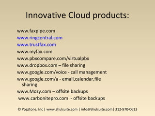 Innovative Cloud products:
www.faxpipe.com
www.ringcentral.com
www.trustfax.com
www.myfax.com
www.pbxcompare.com/virtualpbx
www.dropbox.com – file sharing
www.google.com/voice - call management
www.google.com/a - email,calendar,file
sharing
www.Mozy.com – offsite backups
www.carbonitepro.com - offsite backups
© Pogstone, Inc | www.shulsuite.com | info@shulsuite.com| 312-970-0613
 