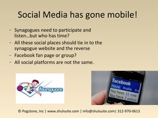 Social Media has gone mobile!
- Synagogues need to participate and
listen…but who has time?
- All these social places should tie in to the
synagogue website and the reverse
- Facebook fan page or group?
- All social platforms are not the same.
© Pogstone, Inc | www.shulsuite.com | info@shulsuite.com| 312-970-0613
 