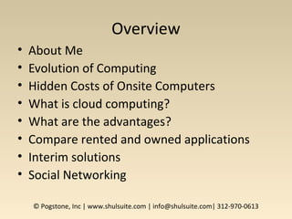 Overview
• About Me
• Evolution of Computing
• Hidden Costs of Onsite Computers
• What is cloud computing?
• What are the advantages?
• Compare rented and owned applications
• Interim solutions
• Social Networking
© Pogstone, Inc | www.shulsuite.com | info@shulsuite.com| 312-970-0613
 