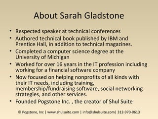 About Sarah Gladstone
• Respected speaker at technical conferences
• Authored technical book published by IBM and
Prentice Hall, in addition to technical magazines.
• Completed a computer science degree at the
University of Michigan
• Worked for over 16 years in the IT profession including
working for a financial software company
• Now focused on helping nonprofits of all kinds with
their IT needs, including training,
membership/fundraising software, social networking
strategies, and other services.
• Founded Pogstone Inc. , the creator of Shul Suite
© Pogstone, Inc | www.shulsuite.com | info@shulsuite.com| 312-970-0613
 