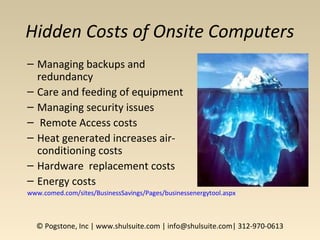 Hidden Costs of Onsite Computers
– Managing backups and
redundancy
– Care and feeding of equipment
– Managing security issues
– Remote Access costs
– Heat generated increases air-
conditioning costs
– Hardware replacement costs
– Energy costs
www.comed.com/sites/BusinessSavings/Pages/businessenergytool.aspx
© Pogstone, Inc | www.shulsuite.com | info@shulsuite.com| 312-970-0613
 