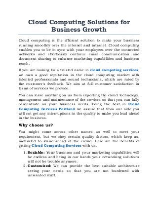 Cloud Computing Solutions for
Business Growth
Cloud computing is the efficient solution to make your business
running smoothly over the internet and intranet. Cloud computing
enables you to be in sync with your employees over the connected
networks and effortlessly continue email communication and
document sharing to enhance marketing capabilities and business
reach.
If you are looking for a trusted name in cloud computing services,
we own a good reputation in the cloud computing market with
talented professionals and sound technicians, which are rated by
the customer's feedback. We aim at full customer satisfaction in
terms of services we provide.
You can leave anything on us from exporting the cloud technology,
management and maintenance of the services so that you can fully
concentrate on your business needs. Being the best in Cloud
Computing Services Portland we assure that from our side you
will not get any interruptions in the quality to make you lead ahead
in the business.
Why choose us?
You might come across other names as well to meet your
requirement, but we obey certain quality factors, which keep us,
motivated to stand ahead of the crowd. Here are the benefits of
getting Cloud Computing Services with us.
1. Scalable: Your business and your marketing capabilities will
be endless and being in our hands your networking solutions
will not be trouble anymore.
2. Customized: We can provide the best suitable architecture
seeing your needs so that you are not burdened with
unwanted stuff.
 