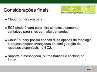 Considerações finais
 CloudFoundry em beta.

 EC2 ainda é caro para infra simples e somente
 vantajoso para sites com alta demanda.

 CloudFoundry possui apenas duas opções de topologia
 e poucas opções avançadas de configuração de
 recursos disponíveis no EC2.

 Suporte a messageria, outros bancos e caching no
 futuro.
 