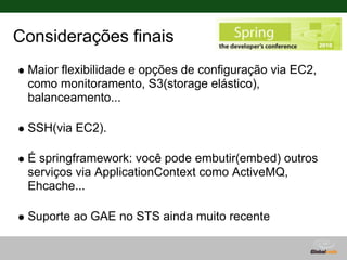 Considerações finais
 Maior flexibilidade e opções de configuração via EC2,
 como monitoramento, S3(storage elástico),
 balanceamento...

 SSH(via EC2).

 É springframework: você pode embutir(embed) outros
 serviços via ApplicationContext como ActiveMQ,
 Ehcache...

 Suporte ao GAE no STS ainda muito recente
 