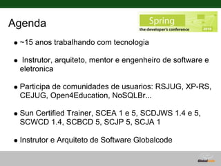Agenda
 ~15 anos trabalhando com tecnologia

 Instrutor, arquiteto, mentor e engenheiro de software e
 eletronica

 Participa de comunidades de usuarios: RSJUG, XP-RS,
 CEJUG, Open4Education, NoSQLBr...

 Sun Certified Trainer, SCEA 1 e 5, SCDJWS 1.4 e 5,
 SCWCD 1.4, SCBCD 5, SCJP 5, SCJA 1

 Instrutor e Arquiteto de Software Globalcode
 