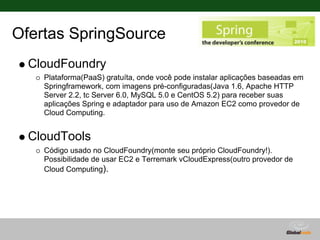 Ofertas SpringSource
  CloudFoundry
    Plataforma(PaaS) gratuíta, onde você pode instalar aplicações baseadas em
    Springframework, com imagens pré-configuradas(Java 1.6, Apache HTTP
    Server 2.2, tc Server 6.0, MySQL 5.0 e CentOS 5.2) para receber suas
    aplicações Spring e adaptador para uso de Amazon EC2 como provedor de
    Cloud Computing.


  CloudTools
    Código usado no CloudFoundry(monte seu próprio CloudFoundry!).
    Possibilidade de usar EC2 e Terremark vCloudExpress(outro provedor de
    Cloud Computing).
 