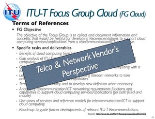 ITU-T Focus Group Cloud (FG Cloud)
Terms of References
• FG Objective
    The objective of the Focus Group is to collect and document information and
    concepts that would be helpful for developing Recommendations to support cloud
    computing services/applications from a telecommunication/ICT perspective.
•   Speciﬁc tasks and deliverables
                                                                  r’s
                                                          ndoto support cloud
                                                    Ve
    - Benefits of cloud computing from telecommunication/ICT perspectives
                                               ork
      computing
                                   N     tw
    - Gap analysis of ITU-T standards for telecommunication/ICT
                                      evalue propositions of cloud computing with a
    - Collect and summarize & and
                          o vision aspectsective
                  T  elcwithin the ITU-Tsinp telecom networks to take
      focus on telecommunication/ICT
                                     ercapabilities
    - Leverage expertise          P building
      advantage of cloud concepts and
    - Terminology and taxonomy and to develop new definition when necessary
    - Analysis of telecommunication/ICT networking requirements functions and
      capabilities to support cloud computing services/applications (for both fixed and
      mobile)
    - Use cases of services and reference models for telecommunication/ICT to support
      cloud computing
    - Roadmap to guide further developments of relevant ITU-T Recommendations.
                                                  Source: http://www.itu.int/ITU-T/focusgroups/cloud/tor.html
 
