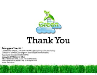 Thank You
Seungyun Lee / Ph.D.
Convenor of ISO/IEC JTC 1 SC38 SGCC | Study Group on Cloud Computing
Director of Service Convergence Standards Research Team,
Standards Research Center, ETRI
Manager of W3C Korea Office
Office. +82-42-860-5508, Mobile. +82-10-8720-2954
Email. syl@etri.re.kr, syl@w3.org, bluse2@gmail.com
twitter @seungyun
 