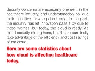 Here are some statistics about
how cloud is affecting healthcare
today.
Security concerns are especially prevalent in the
healthcare industry, and understandably so, due
to its sensitive, private patient data. In the past,
the industry has let innovation pass it by due to
these worries, but today, the cloud is ready! As
cloud security strengthens, healthcare can finally
take advantage of the efficiency and cost savings
of the cloud.
 
