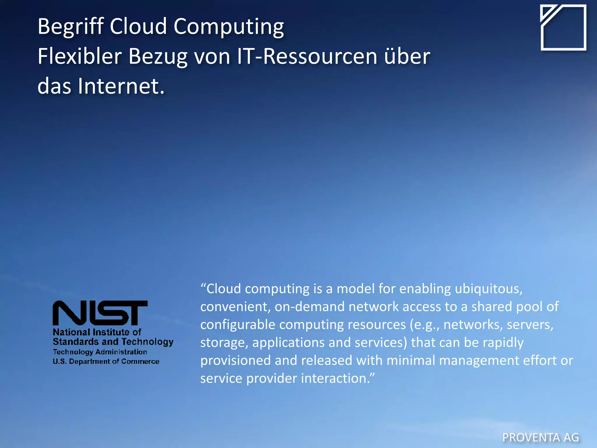 PROVENTA AG
Begriff Cloud Computing
Flexibler Bezug von IT-Ressourcen über
das Internet.
“Cloud computing is a model for enabling ubiquitous,
convenient, on-demand network access to a shared pool of
configurable computing resources (e.g., networks, servers,
storage, applications and services) that can be rapidly
provisioned and released with minimal management effort or
service provider interaction.”
 