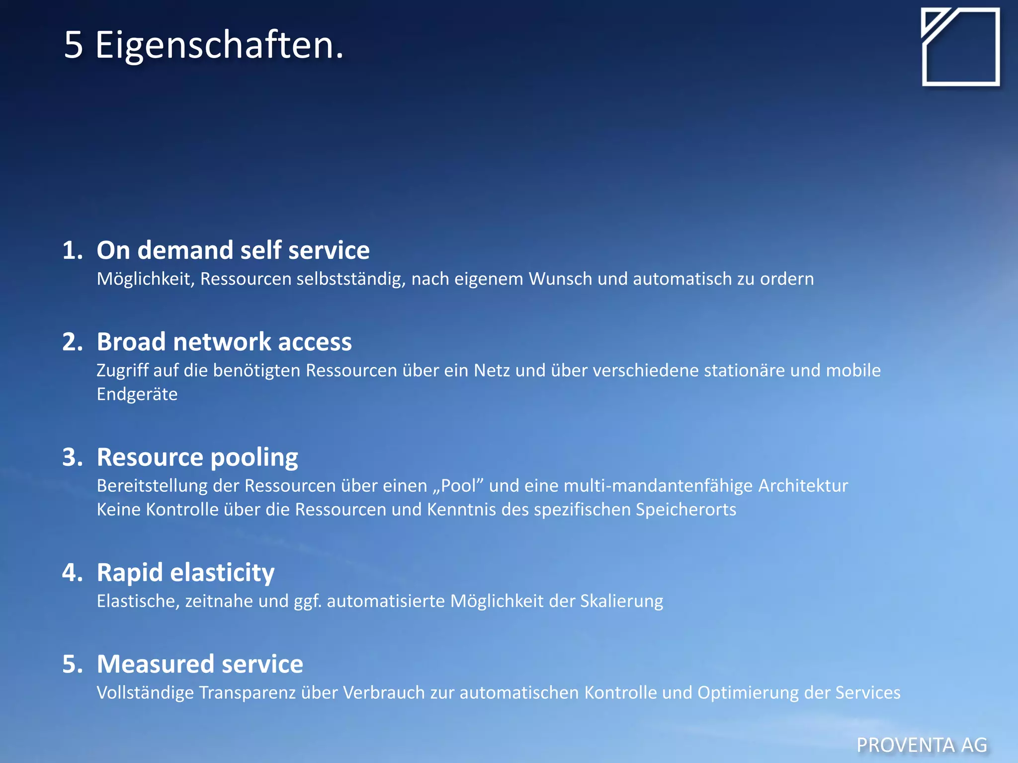 PROVENTA AG
5 Eigenschaften.
1. On demand self service
Möglichkeit, Ressourcen selbstständig, nach eigenem Wunsch und automatisch zu ordern
2. Broad network access
Zugriff auf die benötigten Ressourcen über ein Netz und über verschiedene stationäre und mobile
Endgeräte
3. Resource pooling
Bereitstellung der Ressourcen über einen „Pool” und eine multi-mandantenfähige Architektur
Keine Kontrolle über die Ressourcen und Kenntnis des spezifischen Speicherorts
4. Rapid elasticity
Elastische, zeitnahe und ggf. automatisierte Möglichkeit der Skalierung
5. Measured service
Vollständige Transparenz über Verbrauch zur automatischen Kontrolle und Optimierung der Services
 