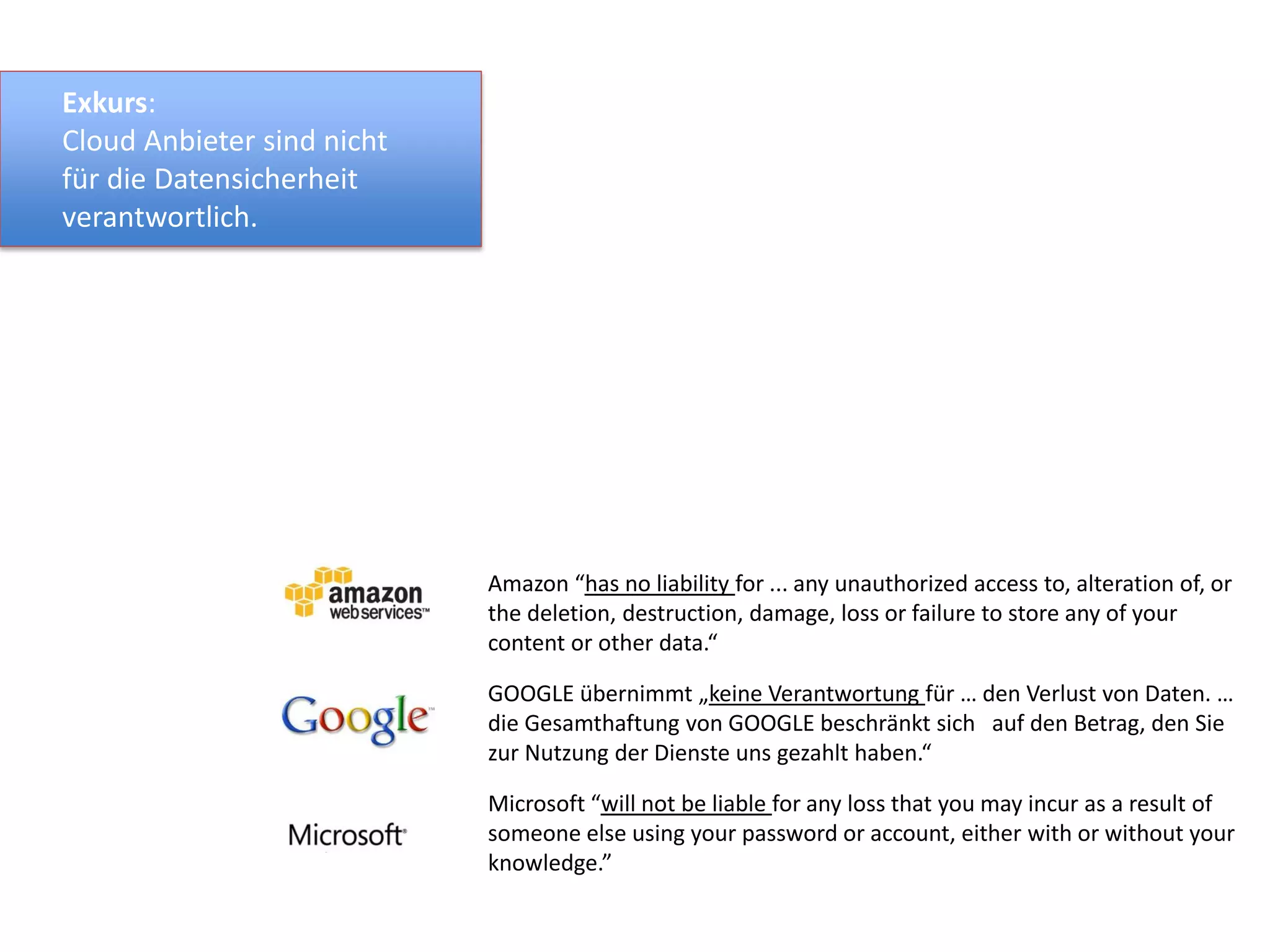 Amazon “has no liability for ... any unauthorized access to, alteration of, or
the deletion, destruction, damage, loss or failure to store any of your
content or other data.“
GOOGLE übernimmt „keine Verantwortung für … den Verlust von Daten. …
die Gesamthaftung von GOOGLE beschränkt sich auf den Betrag, den Sie
zur Nutzung der Dienste uns gezahlt haben.“
Microsoft “will not be liable for any loss that you may incur as a result of
someone else using your password or account, either with or without your
knowledge.”
Exkurs:
Cloud Anbieter sind nicht
für die Datensicherheit
verantwortlich.
 