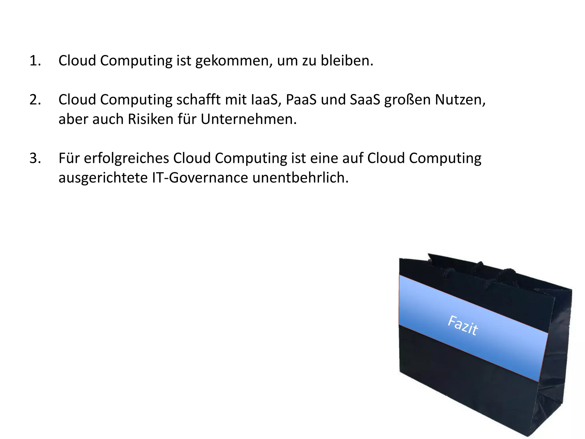 1. Cloud Computing ist gekommen, um zu bleiben.
2. Cloud Computing schafft mit IaaS, PaaS und SaaS großen Nutzen,
aber auch Risiken für Unternehmen.
3. Für erfolgreiches Cloud Computing ist eine auf Cloud Computing
ausgerichtete IT-Governance unentbehrlich.
 